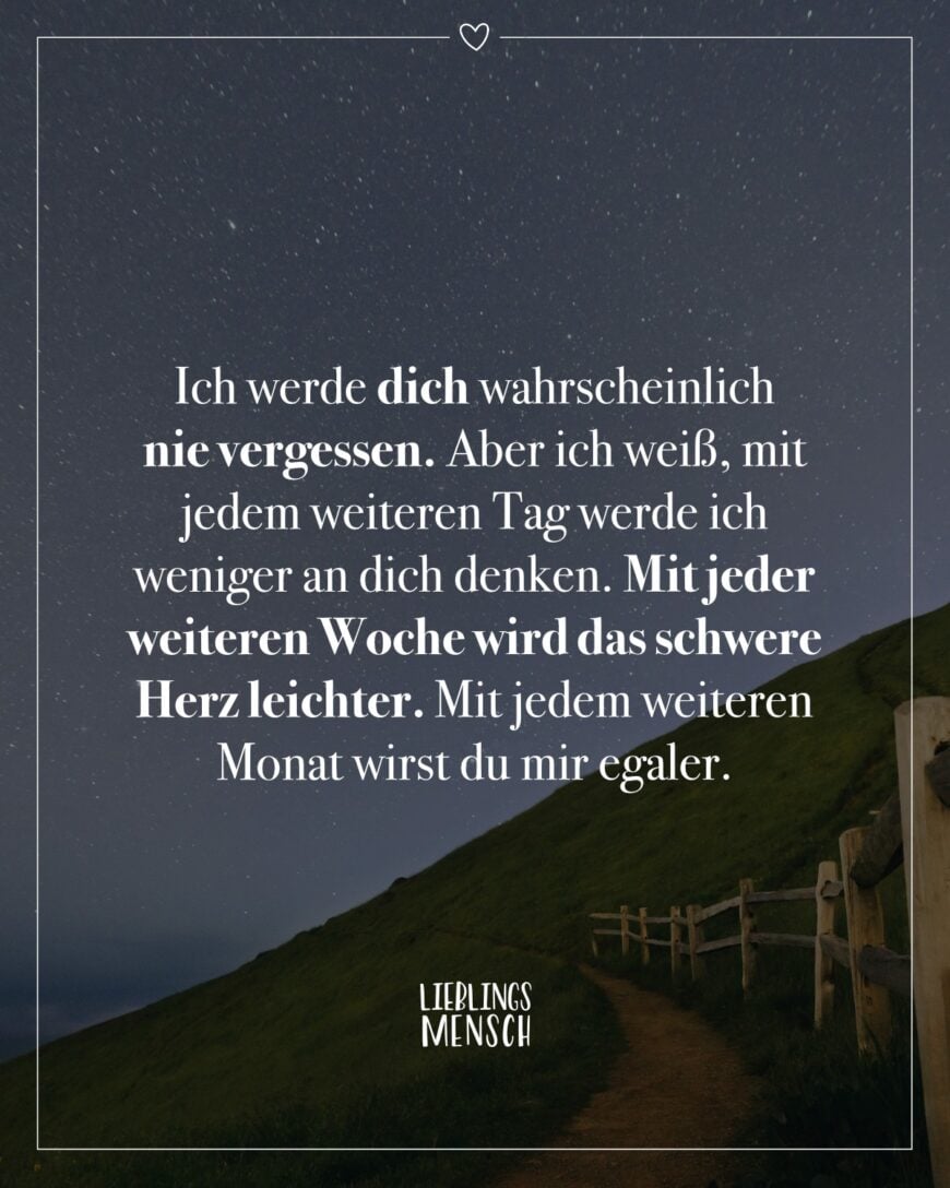 Ich werde dich wahrscheinlich nie vergessen. Aber ich weiß, mit jedem weiteren Tag werde ich weniger an dich denken. Mit jeder weiteren Woche wird das schwere Herz leichter. Mit jedem weiteren Monat wirst du mir egaler.