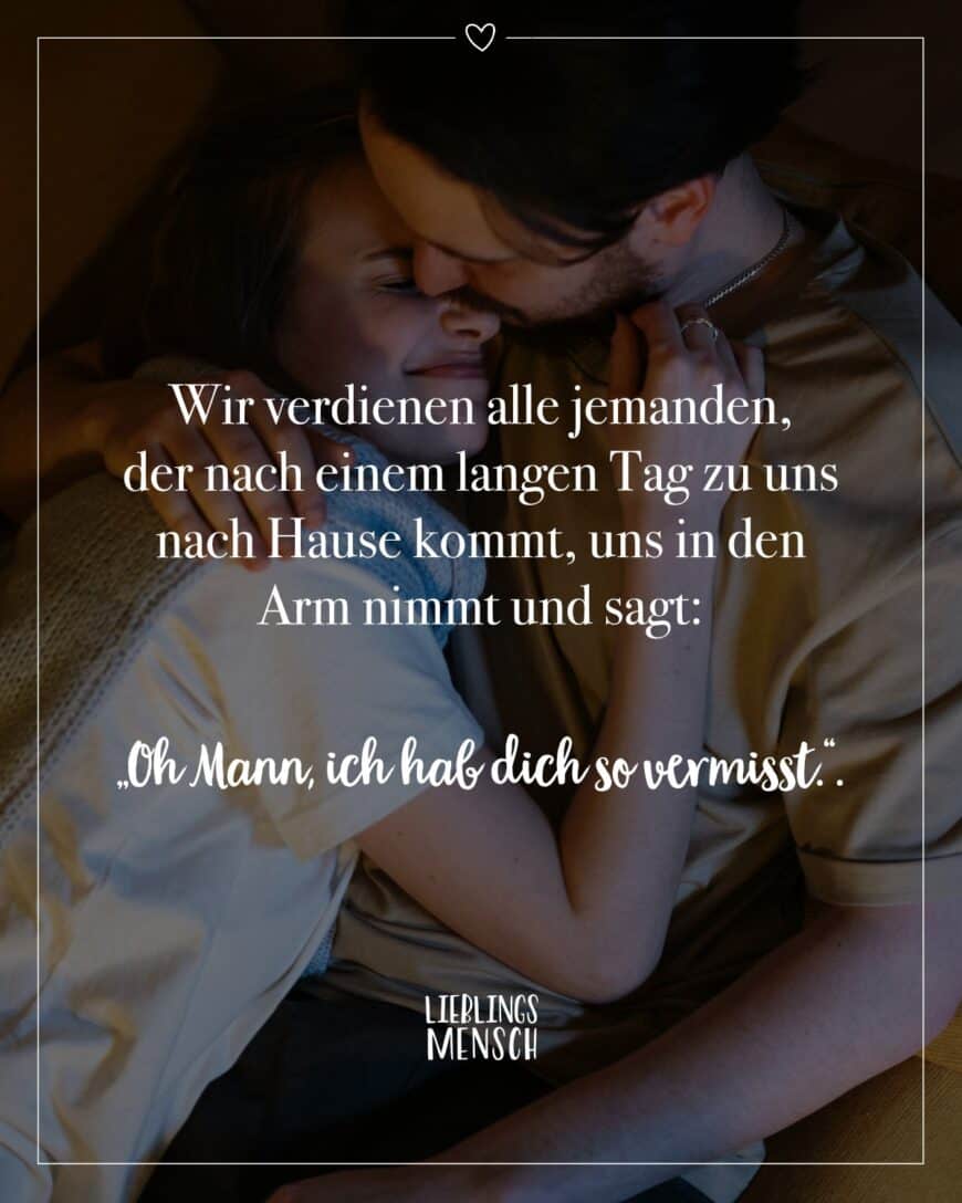 Wir verdienen alle jemanden, der nach einem langen Tag zu uns nach Hause kommt, uns in den Arm nimmt und sagt: “Oh Mann, ich hab dich so vermisst”