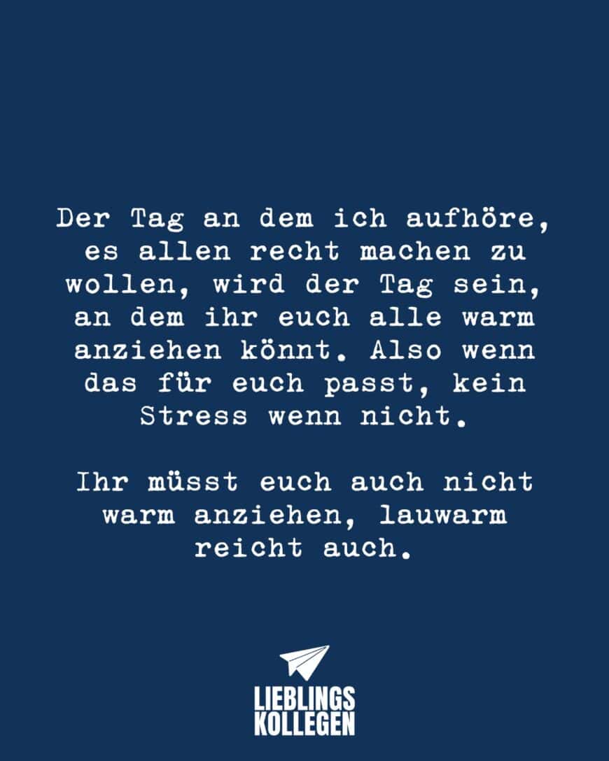 Der Tag an dem ich aufhöre, es allen recht machen zu wollen, wird der Tag sein, an dem ihr euch alle warm anziehen könnt. Also wenn das für euch passt, kein Stress wenn nicht. Ihr müsst euch auch nicht warm anziehen, lauwarm reicht auch.