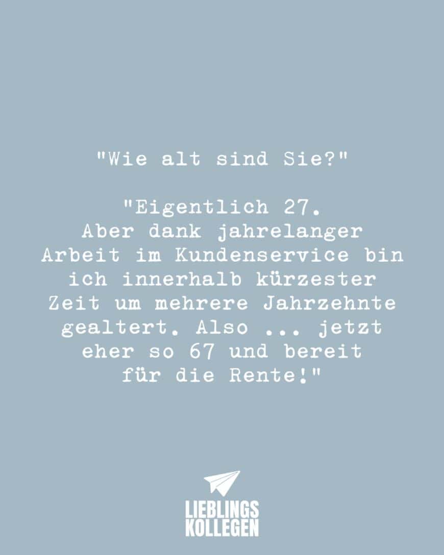 “Wie alt sind Sie?” “Eigentlich 27. Aber dank jahrelanger Arbeit im Kundenservice bin ich innerhalb kürzester Zeit um mehrere Jahrzehnte gealtert. Also … jetzt eher so 67 und bereit für die Rente!”