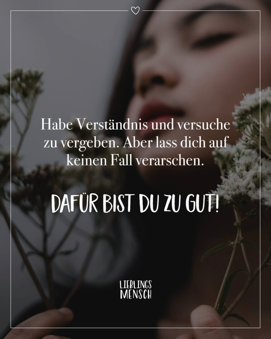 Habe Verständnis und versuche zu vergeben. Aber lass dich auf keinen Fall verarschen. Dafür bist du zu gut!