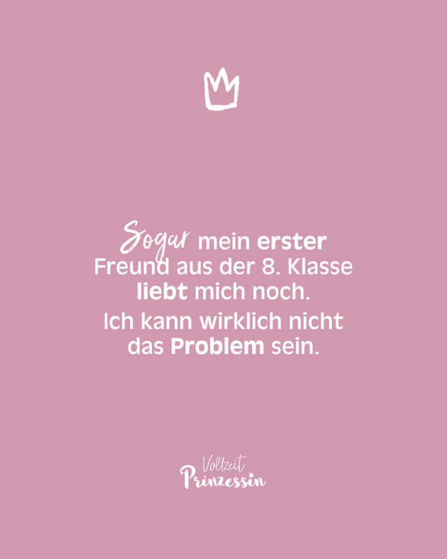 Sogar mein erster Freund aus der 8. Klasse liebt mich noch. Ich kann wirklich nicht das Problem sein.