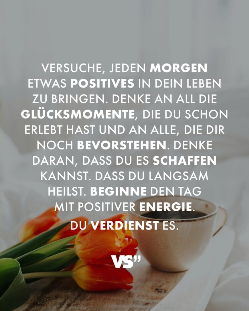 Versuche, jeden Morgen etwas Positives in dein Leben zu bringen. Denke an all die Glücksmomente, die du schon erlebt hast und an alle, die dir noch bevorstehen. Denke daran, dass du es schaffen kannst. Dass du langsam heilst. Beginne den Tag mit positiver Energie. Du verdienst es.