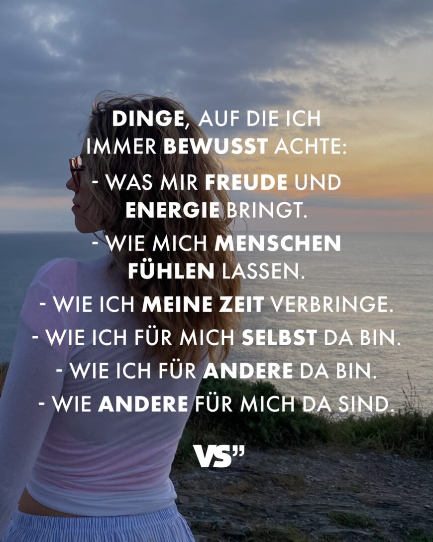 Dinge, auf die ich immer bewusst achte: Was mir Freude und Energie bringt. Wie mich Menschen fühlen lassen. Wie ich meine Zeit verbringe. Wie ich für mich selbst da bin. Wie ich für andere da bin. Wie andere für mich da sind.