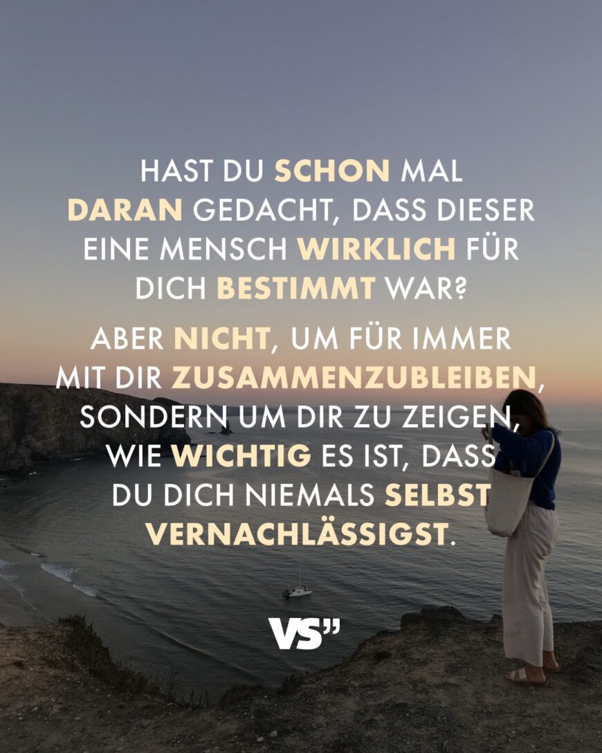 Hast du schon mal daran gedacht, dass dieser eine Mensch wirklich für dich bestimmt war? Aber nicht, um für immer mit dir zusammenzubleiben, sondern um dir zu zeigen, wie wichtig es ist, dass du dich niemals selbst vernachlässigst.