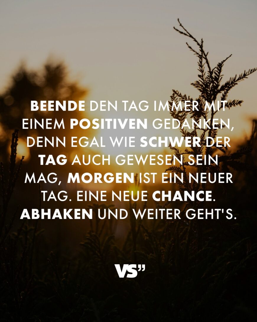 Beende den Tag immer mit einem positiven Gedanken, denn egal wie schwer der Tag auch gewesen sein mag, morgen ist ein neuer Tag. Eine neue Chance. Abhaken und weiter geht's.