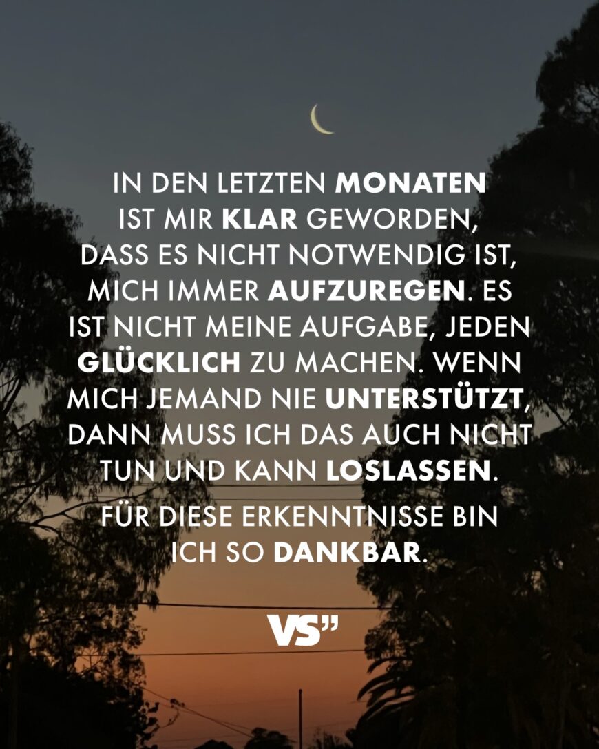 In den letzten Monaten ist mir klar geworden, dass es nicht notwendig ist, mich immer aufzuregen. Es ist nicht meine Aufgabe, jeden glücklich zu machen. Wenn mich jemand nie unterstützt, dann muss ich das auch nicht tun und kann loslassen. Für diese Erkenntnisse bin ich so dankbar.