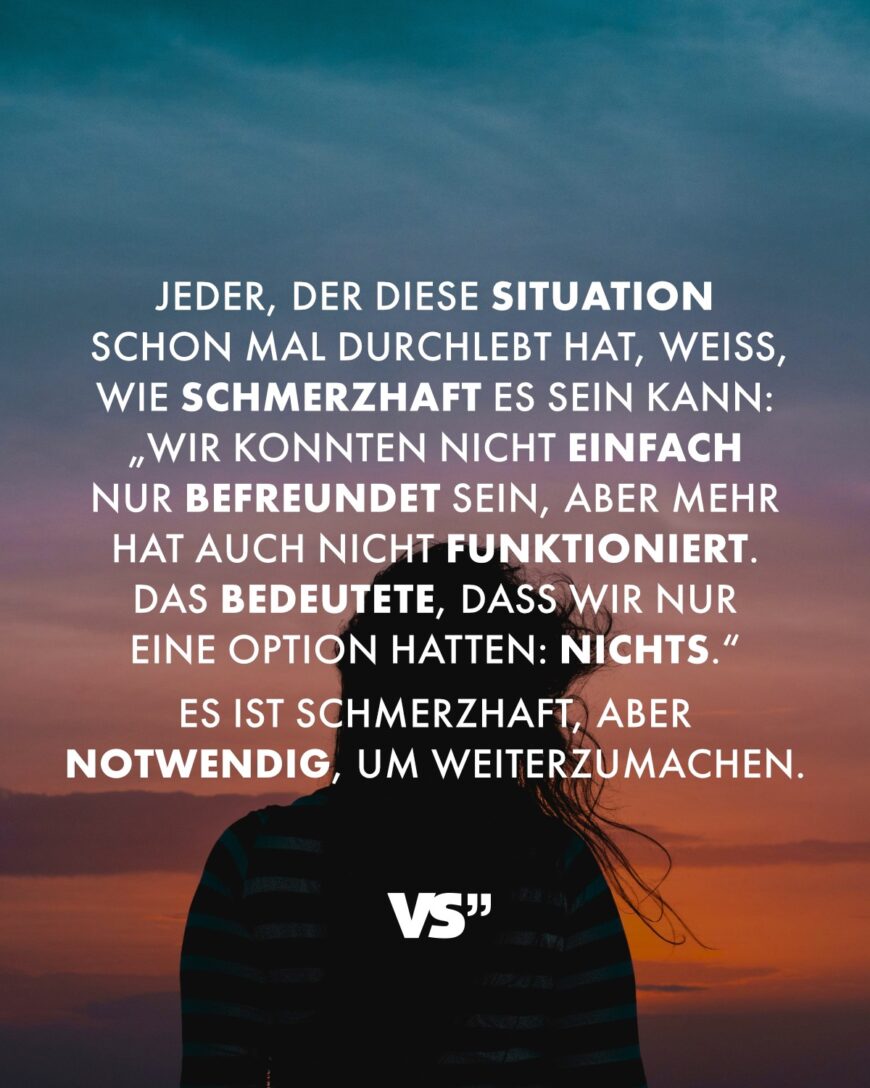 Jeder, der diese Situation schon mal durchlebt hat, weiß, wie schmerzhaft es sein kann: „Wir konnten nicht einfach nur befreundet sein, aber mehr hat auch nicht funktioniert. Das bedeutete, dass wir nur eine Option hatten: Nichts.“ Es ist schmerzhaft, aber notwendig, um weiterzumachen.