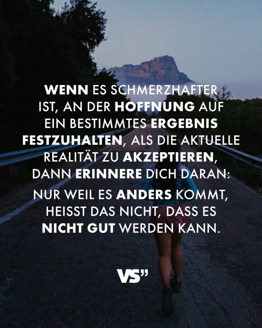 Wenn es schmerzhafter ist, an der Hoffnung auf ein bestimmtes Ergebnis festzuhalten, als die aktuelle Realität zu akzeptieren, dann erinnere dich daran: Nur weil es anders kommt, heißt das nicht, dass es nicht gut werden kann.