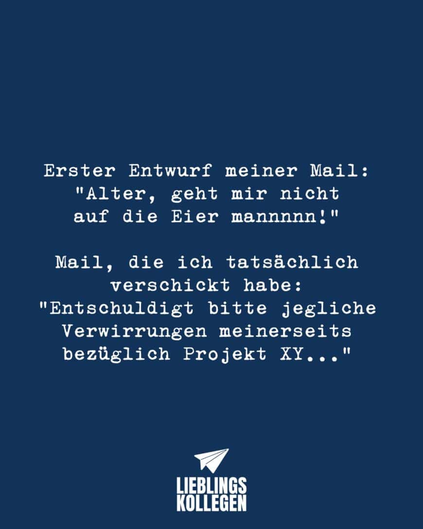 Erster Entwurf meiner Mail: “Alter, geht mir nicht auf die Eier mannnnn!” Mail, die ich verschickt habe: “Entschuldigt bitte jegliche Verwirrungen meinerseits bezüglich Projekt XY…”