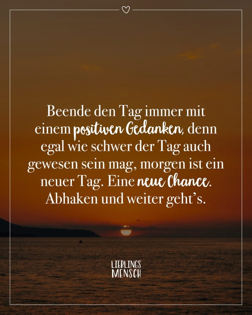 Beende den Tag immer mit einem positiven Gedanken, denn egal wie schwer der Tag auch gewesen sein mag, morgen ist ein neuer Tag. Eine neue Chance. Abhaken und weiter geht’s.