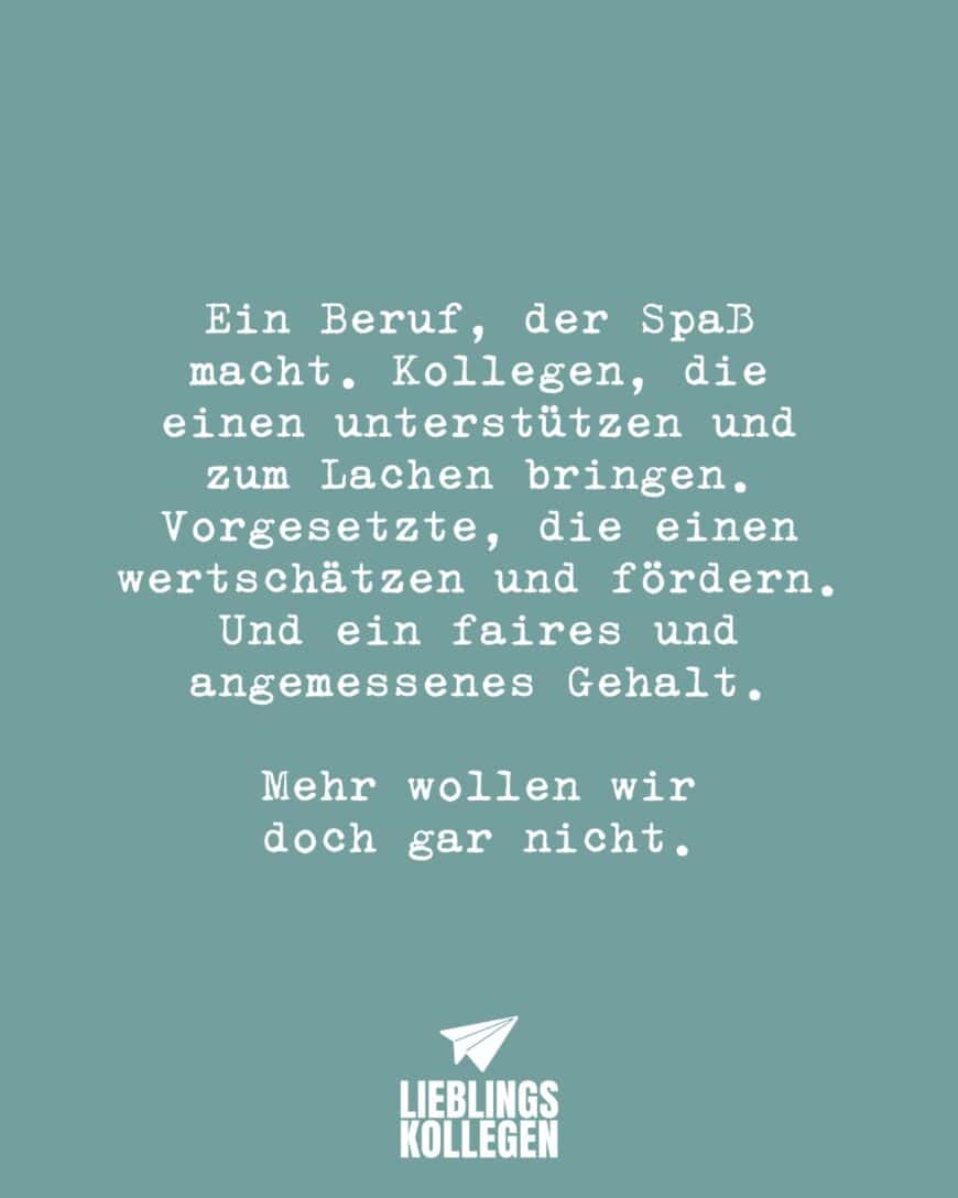 Ein Beruf, der Spaß macht. Kollegen, die einen unterstützen und zum Lachen bringen. Vorgesetzte, die einen wertschätzen und fördern. Und ein faires und angemessenes Gehalt. Mehr wollen wir doch gar nicht.