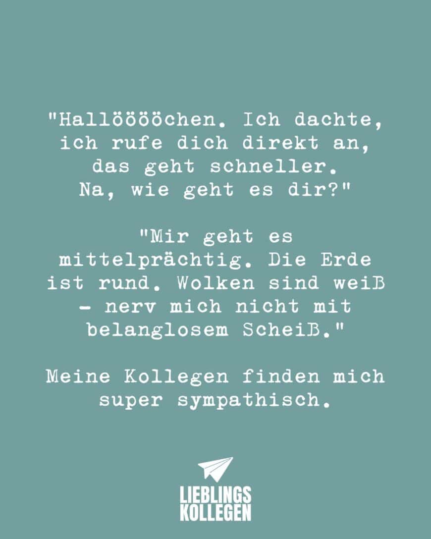 “Hallööööchen. Ich dachte, ich rufe dich direkt an, das geht schneller. Na, wie geht es dir? “ “Mir geht es mittelprächtig. Die Erde ist rund. Wolken sind weiß - nerv mich nicht mit belanglosem Scheiß.” Meine Kollegen finden mich super sympathisch.