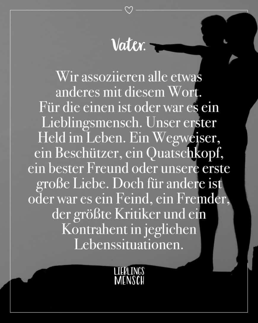 Vater. Wir assoziieren alle etwas anderes mit diesem Wort. Für die einen ist oder war es ein Lieblingsmensch. Unser erster Held im Leben. Ein Wegweiser, ein Beschützer, ein Quatschkopf, ein bester Freund oder unsere erste große Liebe. Doch für andere ist oder war es ein Feind, ein Fremder, der größte Kritiker und ein Kontrahent in jeglichen Lebenssituationen.