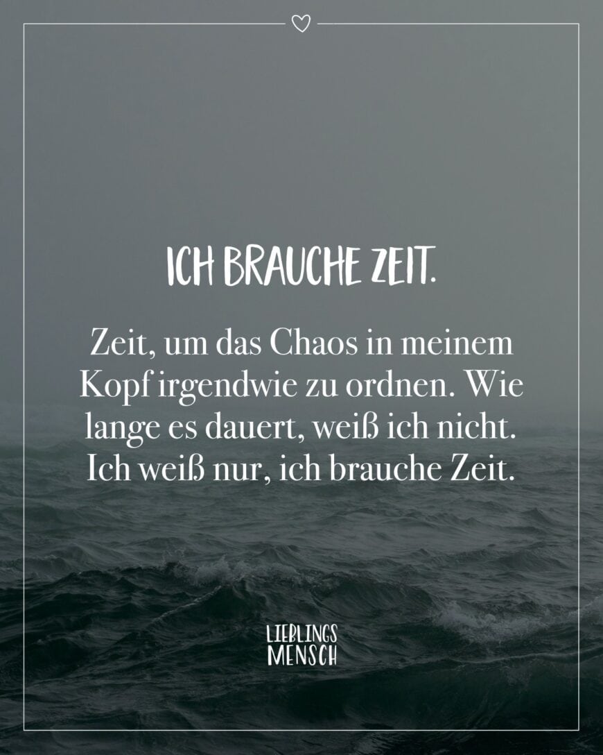 Ich brauche Zeit. Zeit, um das Chaos in meinem Kopf irgendwie zu ordnen. Wie lange es dauert, weiß ich nicht. Ich weiß nur, ich brauche Zeit.